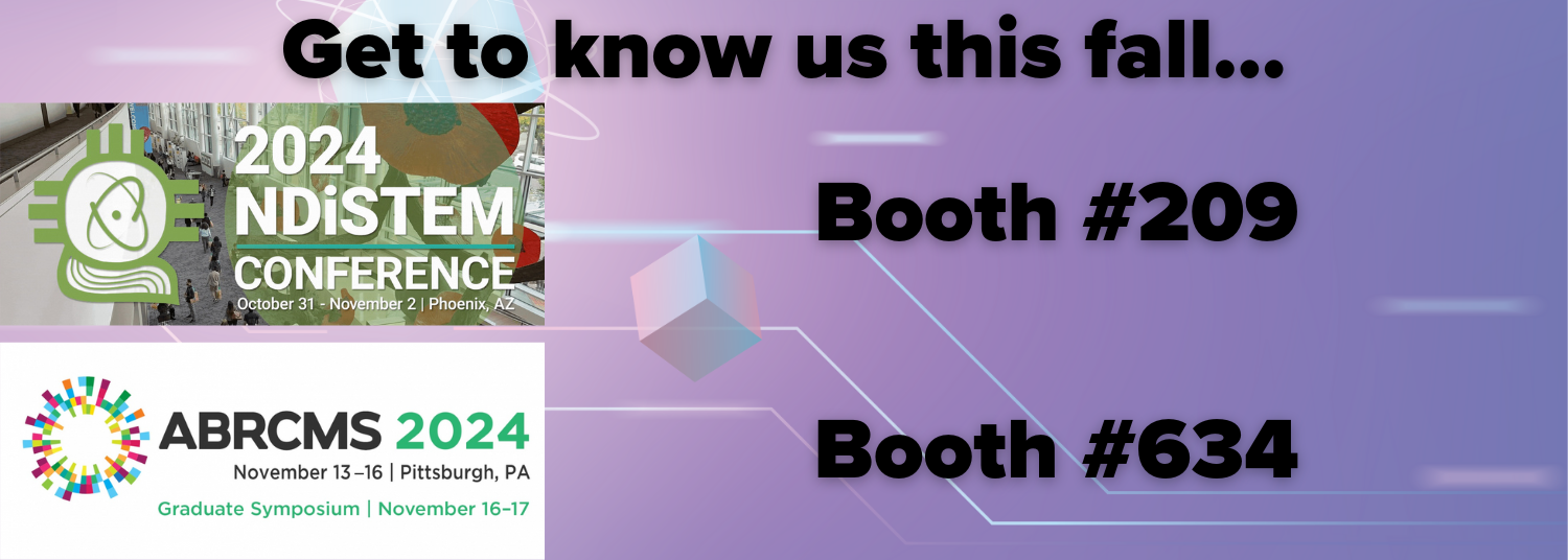 Get to know us this fall. Booth 209, NDiSTEM Conference, 10/31-11/2, Phoenix, AZ. Booth 634, ABRCMS, 11/13-11/16, Pittsburgh.